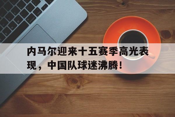 AYX-内马尔迎来十五赛季高光表现，中国队球迷沸腾！的简单介绍